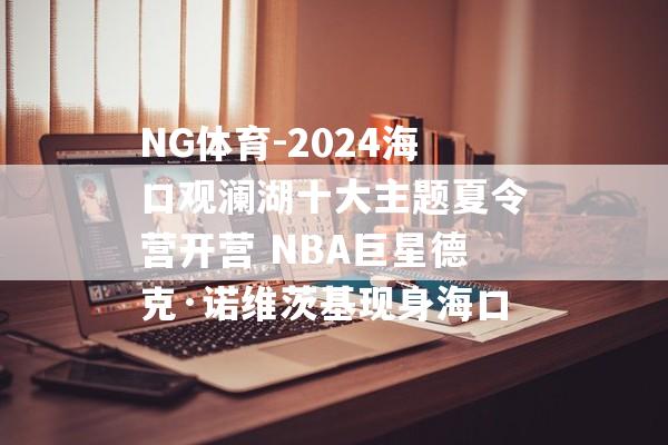 NG体育-2024海口观澜湖十大主题夏令营开营 NBA巨星德克·诺维茨基现身海口